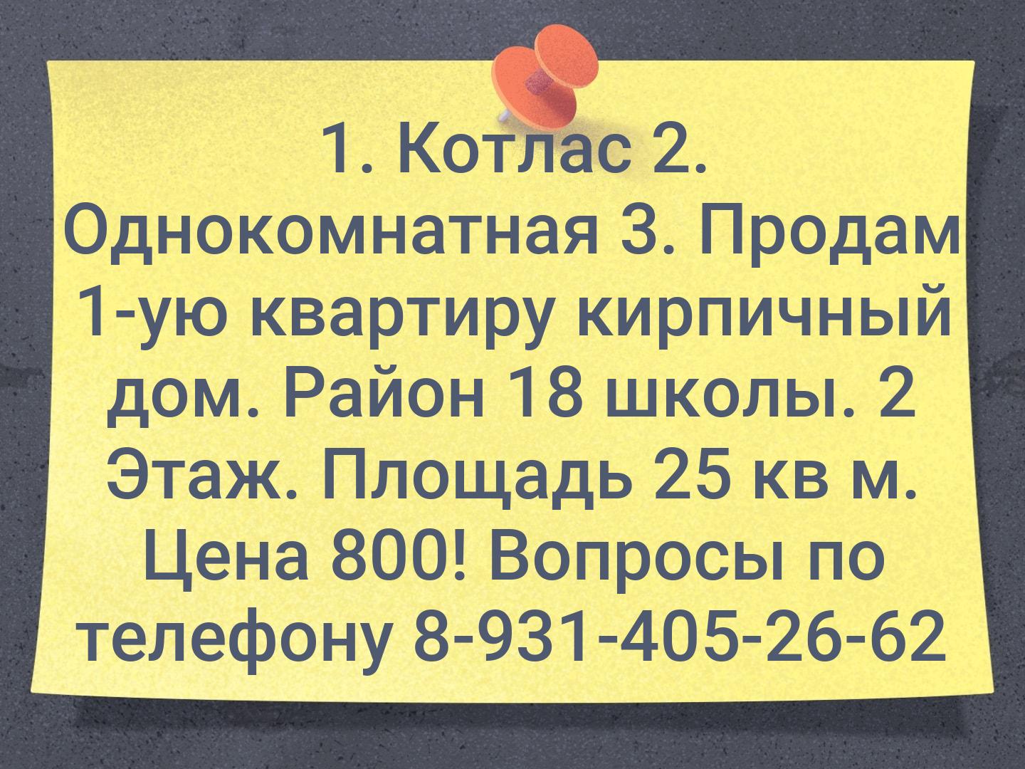 1. Котлас
2. Однокомнатная
3. Продам 1-ую квартиру кирпичный дом. Район 18 школы. 2 Этаж. Площадь 25 кв м. Цена 800! Вопросы по телефону 8-931-405-26-...